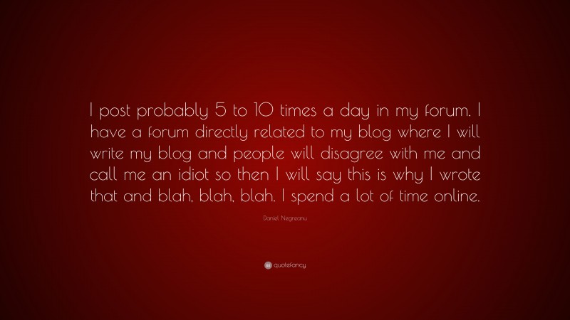 Daniel Negreanu Quote: “I post probably 5 to 10 times a day in my forum. I have a forum directly related to my blog where I will write my blog and people will disagree with me and call me an idiot so then I will say this is why I wrote that and blah, blah, blah. I spend a lot of time online.”
