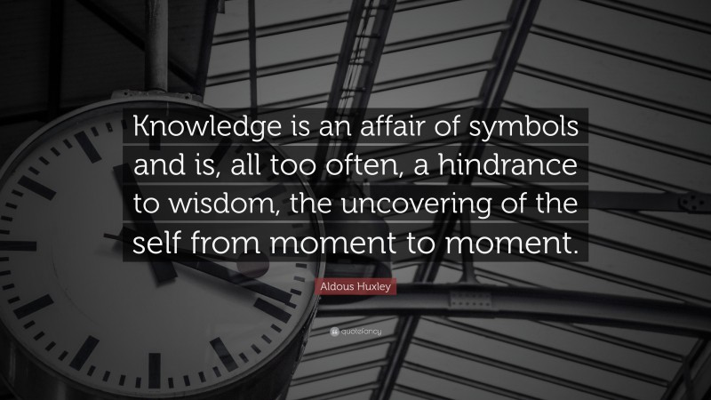 Aldous Huxley Quote: “Knowledge is an affair of symbols and is, all too often, a hindrance to wisdom, the uncovering of the self from moment to moment.”