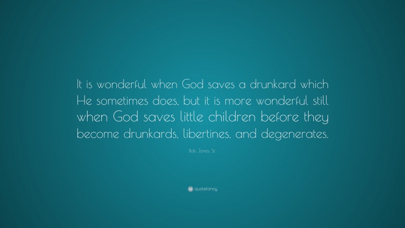 Bob Jones, Sr. Quote: “It is wonderful when God saves a drunkard which He sometimes does, but it is more wonderful still when God saves little children before they become drunkards, libertines, and degenerates.”