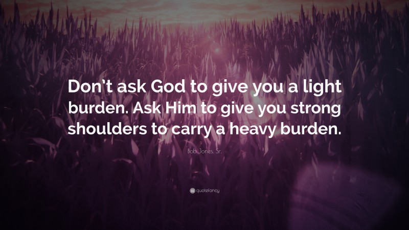 Bob Jones, Sr. Quote: “Don’t ask God to give you a light burden. Ask Him to give you strong shoulders to carry a heavy burden.”