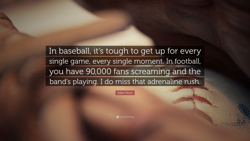 Adam Dunn Quote: “In baseball, it’s tough to get up for every single game, every single moment. In football, you have 90,000 fans screaming and the band’s playing. I do miss that adrenaline rush.”
