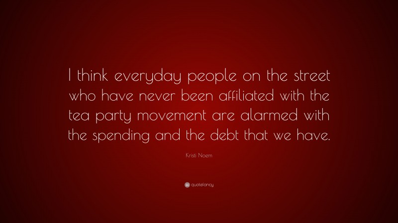 Kristi Noem Quote: “I think everyday people on the street who have never been affiliated with the tea party movement are alarmed with the spending and the debt that we have.”