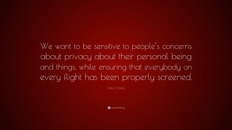 John S. Pistole Quote: “We want to be sensitive to people’s concerns about privacy about their personal being and things, while ensuring that everybody on every flight has been properly screened.”