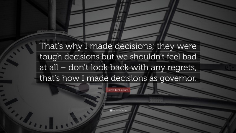 Scott McCallum Quote: “That’s why I made decisions; they were tough decisions but we shouldn’t feel bad at all – don’t look back with any regrets, that’s how I made decisions as governor.”