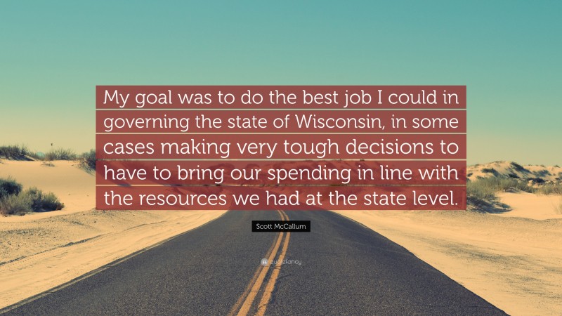 Scott McCallum Quote: “My goal was to do the best job I could in governing the state of Wisconsin, in some cases making very tough decisions to have to bring our spending in line with the resources we had at the state level.”