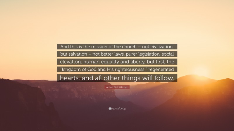 Abbott Eliot Kittredge Quote: “And this is the mission of the church – not civilization, but salvation – not better laws, purer legislation, social elevation, human equality and liberty, but first, the “kingdom of God and His righteousness;” regenerated hearts, and all other things will follow.”