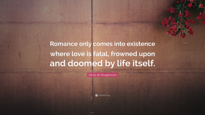 Denis de Rougemont Quote: “Romance only comes into existence where love is fatal, frowned upon and doomed by life itself.”