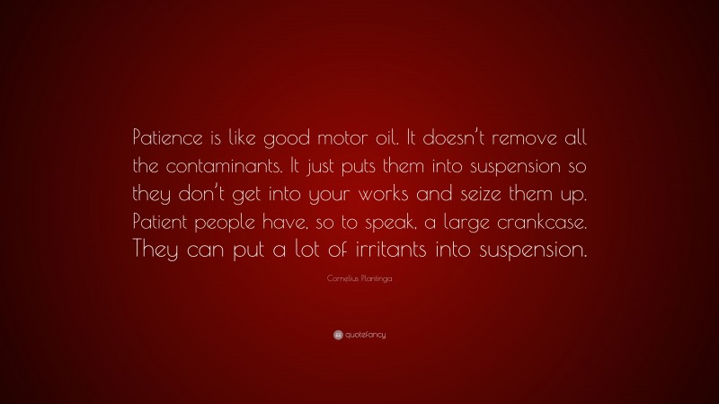 Cornelius Plantinga Quote: “Patience is like good motor oil. It doesn’t remove all the contaminants. It just puts them into suspension so they don’t get into your works and seize them up. Patient people have, so to speak, a large crankcase. They can put a lot of irritants into suspension.”