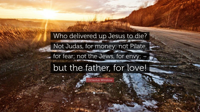 Octavius Winslow Quote: “Who delivered up Jesus to die? Not Judas, for money; not Pilate, for fear; not the Jews, for envy; – but the father, for love!”