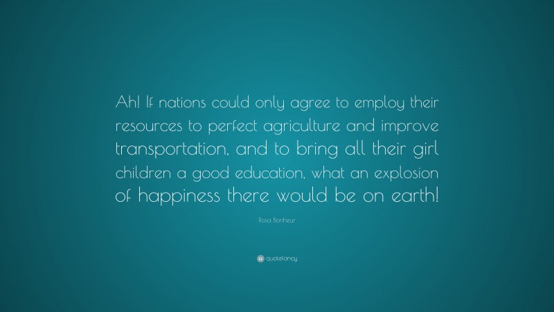 Rosa Bonheur Quote: “Ah! If nations could only agree to employ their resources to perfect agriculture and improve transportation, and to bring all their girl children a good education, what an explosion of happiness there would be on earth!”