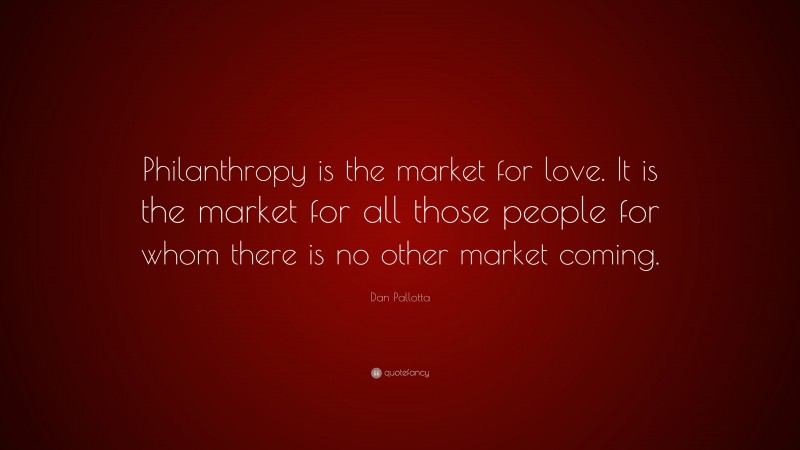 Dan Pallotta Quote: “Philanthropy is the market for love. It is the market for all those people for whom there is no other market coming.”