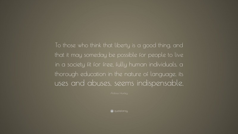 Aldous Huxley Quote: “To those who think that liberty is a good thing, and that it may someday be possible for people to live in a society fit for free, fully human individuals, a thorough education in the nature of language, its uses and abuses, seems indispensable.”