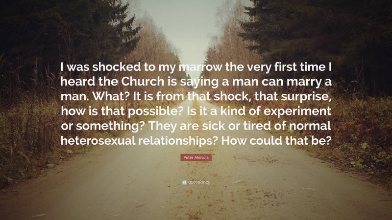 Peter Akinola Quote: “I was shocked to my marrow the very first time I heard the Church is saying a man can marry a man. What? It is from that shock, that surprise, how is that possible? Is it a kind of experiment or something? They are sick or tired of normal heterosexual relationships? How could that be?”
