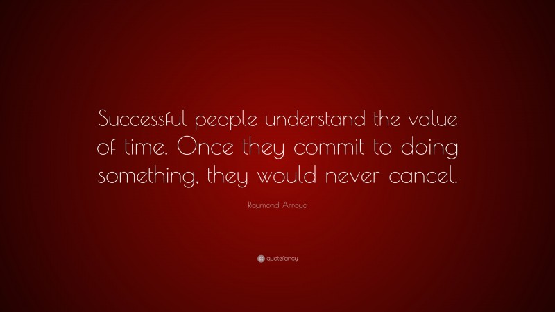 Raymond Arroyo Quote: “Successful people understand the value of time. Once they commit to doing something, they would never cancel.”