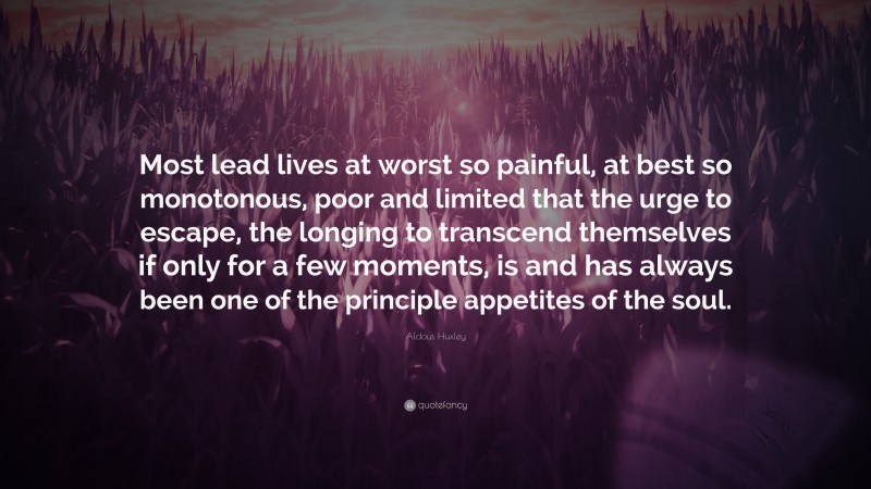 Aldous Huxley Quote: “Most lead lives at worst so painful, at best so monotonous, poor and limited that the urge to escape, the longing to transcend themselves if only for a few moments, is and has always been one of the principle appetites of the soul.”