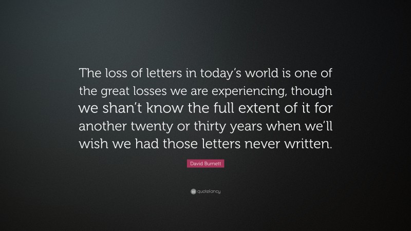 David Burnett Quote: “The loss of letters in today’s world is one of the great losses we are experiencing, though we shan’t know the full extent of it for another twenty or thirty years when we’ll wish we had those letters never written.”
