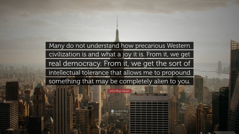 John Rhys-Davies Quote: “Many do not understand how precarious Western civilization is and what a joy it is. From it, we get real democracy. From it, we get the sort of intellectual tolerance that allows me to propound something that may be completely alien to you.”
