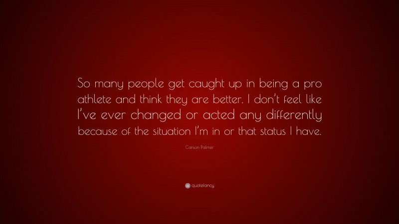 Carson Palmer Quote: “So many people get caught up in being a pro athlete and think they are better. I don’t feel like I’ve ever changed or acted any differently because of the situation I’m in or that status I have.”