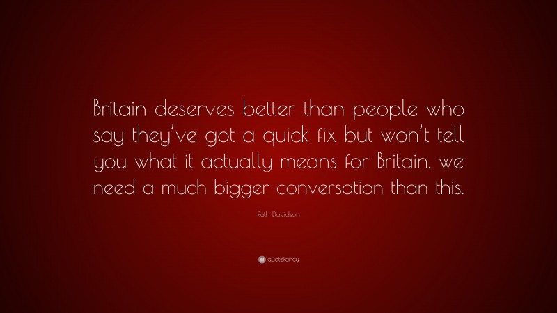 Ruth Davidson Quote: “Britain deserves better than people who say they’ve got a quick fix but won’t tell you what it actually means for Britain, we need a much bigger conversation than this.”