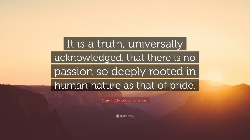 Susan Edmonstone Ferrier Quote: “It is a truth, universally acknowledged, that there is no passion so deeply rooted in human nature as that of pride.”