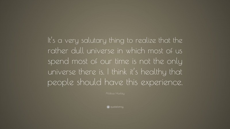 Aldous Huxley Quote: “It’s a very salutary thing to realize that the rather dull universe in which most of us spend most of our time is not the only universe there is. I think it’s healthy that people should have this experience.”