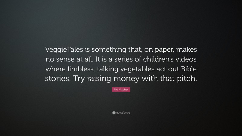 Phil Vischer Quote: “VeggieTales is something that, on paper, makes no sense at all. It is a series of children’s videos where limbless, talking vegetables act out Bible stories. Try raising money with that pitch.”