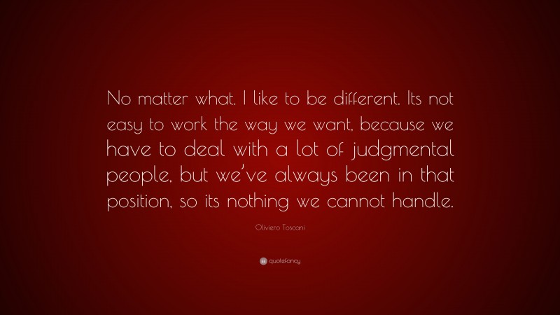 Oliviero Toscani Quote: “No matter what. I like to be different. Its not easy to work the way we want, because we have to deal with a lot of judgmental people, but we’ve always been in that position, so its nothing we cannot handle.”