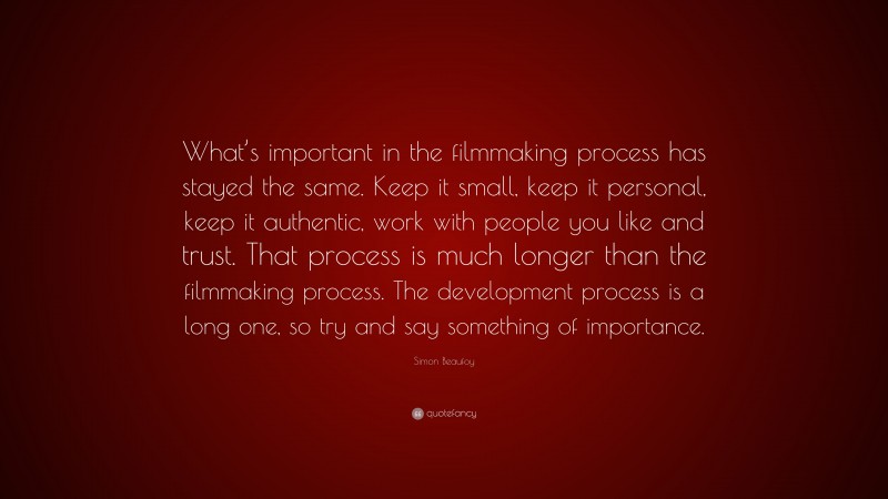 Simon Beaufoy Quote: “What’s important in the filmmaking process has stayed the same. Keep it small, keep it personal, keep it authentic, work with people you like and trust. That process is much longer than the filmmaking process. The development process is a long one, so try and say something of importance.”