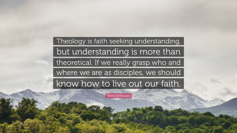 Kevin Vanhoozer Quote: “Theology is faith seeking understanding, but understanding is more than theoretical. If we really grasp who and where we are as disciples, we should know how to live out our faith.”