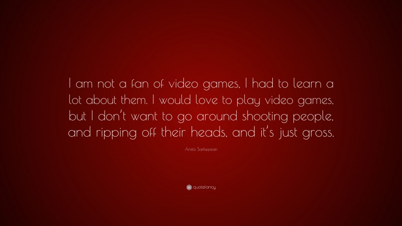 Anita Sarkeesian Quote: “I am not a fan of video games, I had to learn a lot about them. I would love to play video games, but I don’t want to go around shooting people, and ripping off their heads, and it’s just gross.”