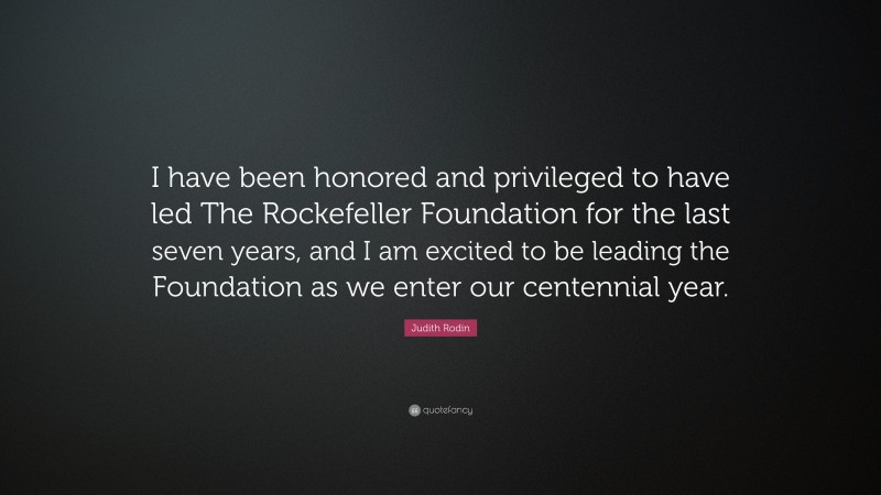 Judith Rodin Quote: “I have been honored and privileged to have led The Rockefeller Foundation for the last seven years, and I am excited to be leading the Foundation as we enter our centennial year.”
