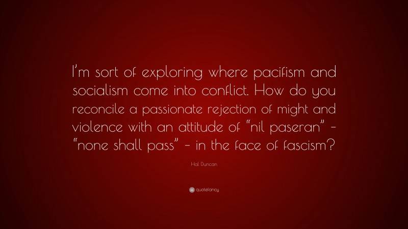Hal Duncan Quote: “I’m sort of exploring where pacifism and socialism come into conflict. How do you reconcile a passionate rejection of might and violence with an attitude of “nil paseran” – “none shall pass” – in the face of fascism?”