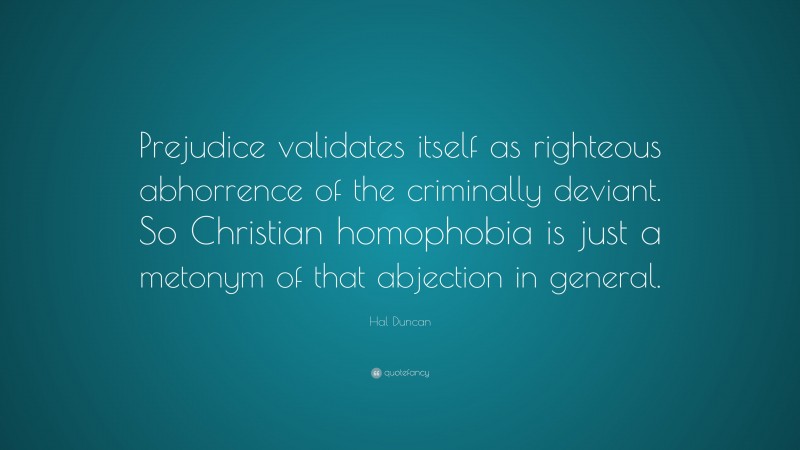 Hal Duncan Quote: “Prejudice validates itself as righteous abhorrence of the criminally deviant. So Christian homophobia is just a metonym of that abjection in general.”