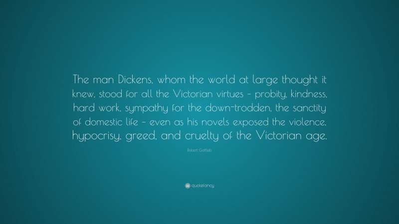 Robert Gottlieb Quote: “The man Dickens, whom the world at large thought it knew, stood for all the Victorian virtues – probity, kindness, hard work, sympathy for the down-trodden, the sanctity of domestic life – even as his novels exposed the violence, hypocrisy, greed, and cruelty of the Victorian age.”