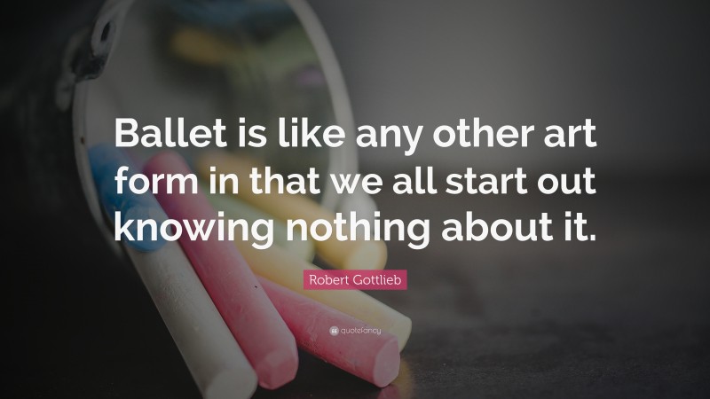 Robert Gottlieb Quote: “Ballet is like any other art form in that we all start out knowing nothing about it.”