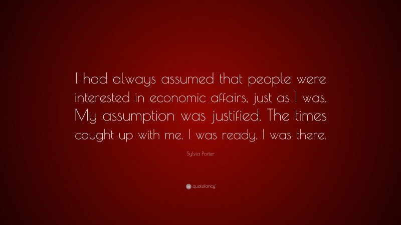 Sylvia Porter Quote: “I had always assumed that people were interested in economic affairs, just as I was. My assumption was justified. The times caught up with me. I was ready. I was there.”