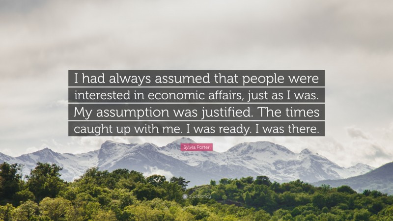 Sylvia Porter Quote: “I had always assumed that people were interested in economic affairs, just as I was. My assumption was justified. The times caught up with me. I was ready. I was there.”