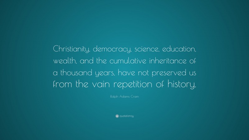 Ralph Adams Cram Quote: “Christianity, democracy, science, education, wealth, and the cumulative inheritance of a thousand years, have not preserved us from the vain repetition of history.”