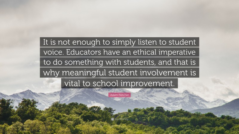 Adam Fletcher Quote: “It is not enough to simply listen to student voice. Educators have an ethical imperative to do something with students, and that is why meaningful student involvement is vital to school improvement.”