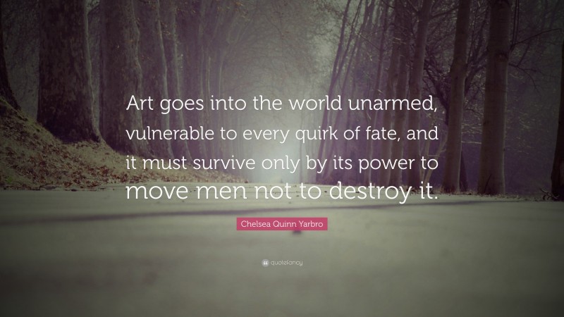 Chelsea Quinn Yarbro Quote: “Art goes into the world unarmed, vulnerable to every quirk of fate, and it must survive only by its power to move men not to destroy it.”