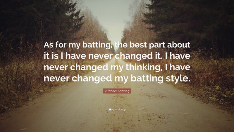 Virender Sehwag Quote: “As for my batting, the best part about it is I have never changed it. I have never changed my thinking, I have never changed my batting style.”