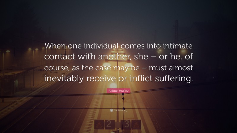 Aldous Huxley Quote: “When one individual comes into intimate contact with another, she – or he, of course, as the case may be – must almost inevitably receive or inflict suffering.”