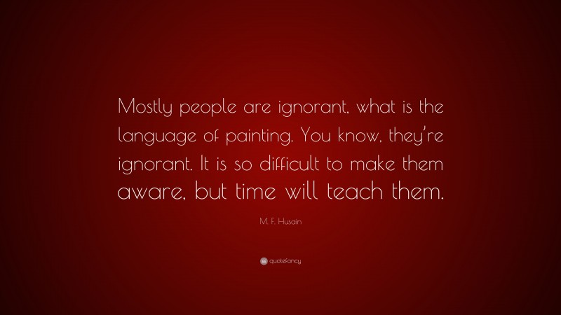 M. F. Husain Quote: “Mostly people are ignorant, what is the language of painting. You know, they’re ignorant. It is so difficult to make them aware, but time will teach them.”