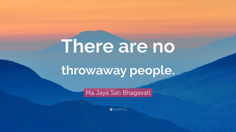 Ma Jaya Sati Bhagavati Quote: “There are no throwaway people.”