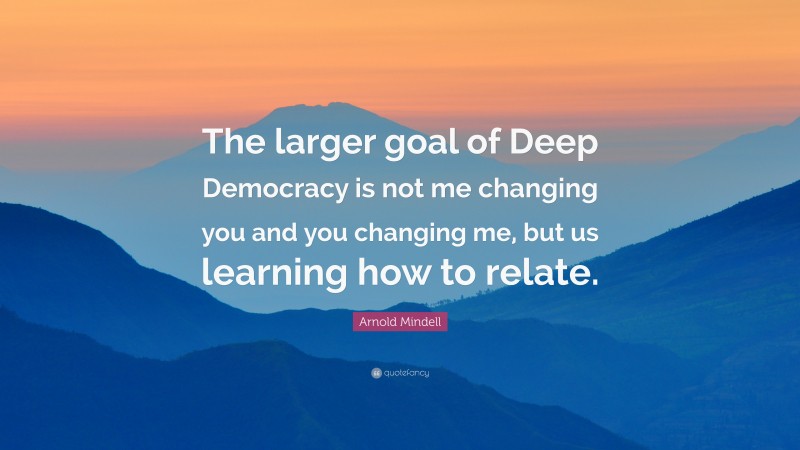 Arnold Mindell Quote: “The larger goal of Deep Democracy is not me changing you and you changing me, but us learning how to relate.”