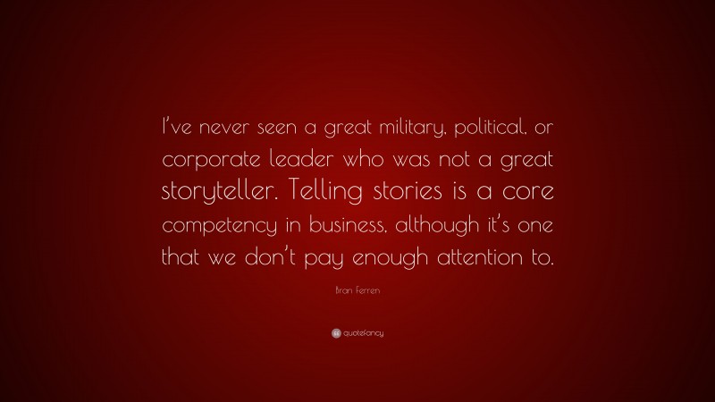 Bran Ferren Quote: “I’ve never seen a great military, political, or corporate leader who was not a great storyteller. Telling stories is a core competency in business, although it’s one that we don’t pay enough attention to.”
