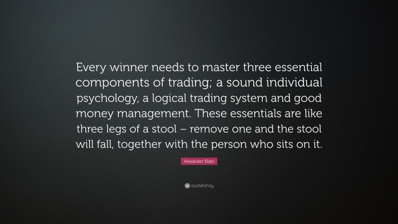 Alexander Elder Quote: “Every winner needs to master three essential components of trading; a sound individual psychology, a logical trading system and good money management. These essentials are like three legs of a stool – remove one and the stool will fall, together with the person who sits on it.”