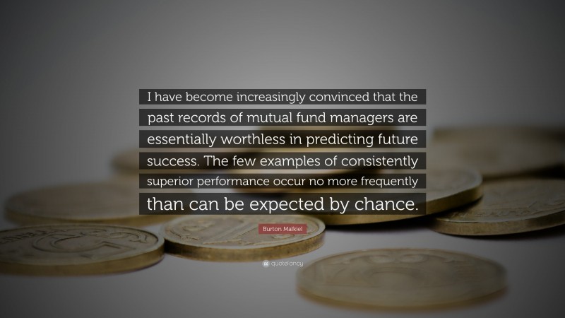 Burton Malkiel Quote: “I have become increasingly convinced that the past records of mutual fund managers are essentially worthless in predicting future success. The few examples of consistently superior performance occur no more frequently than can be expected by chance.”