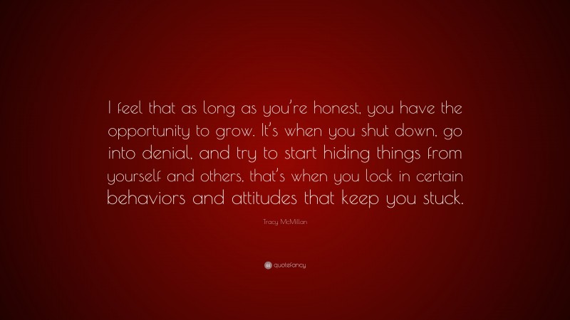 Tracy McMillan Quote: “I feel that as long as you’re honest, you have the opportunity to grow. It’s when you shut down, go into denial, and try to start hiding things from yourself and others, that’s when you lock in certain behaviors and attitudes that keep you stuck.”