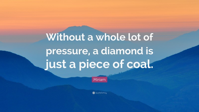 Miriam Quote: “Without a whole lot of pressure, a diamond is just a piece of coal.”